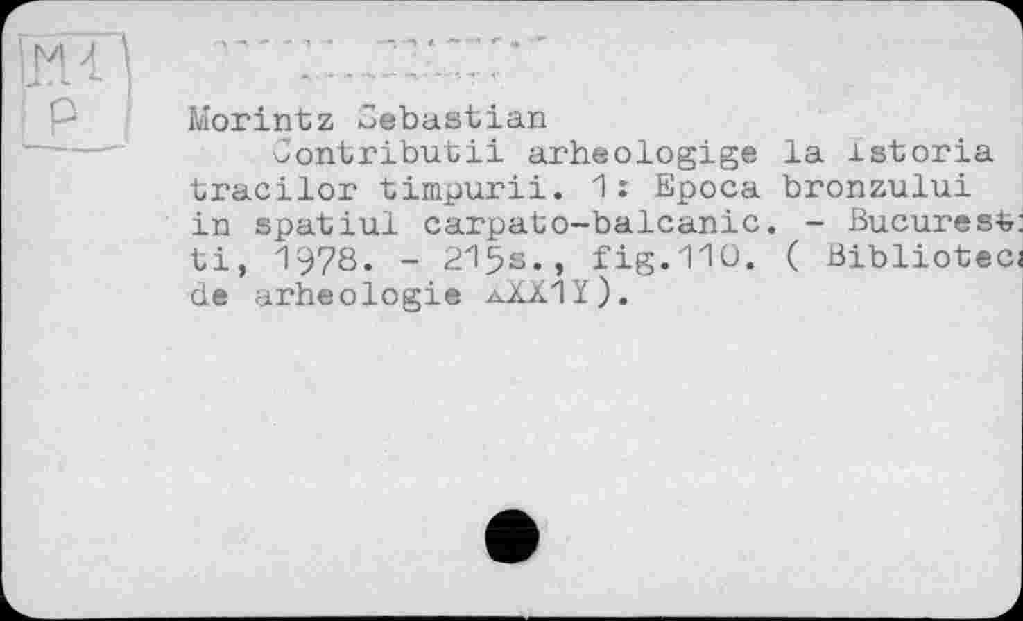 ﻿Morintz Sébastian
Contributii arheologige la istoria tracilor timpurii. 1: Epoca bronzului in spatiul carpabo-balcanic. - Bucarest: ti, 1978. - 215s., fig.110. ( Bibliotecj de arheologie aXXIï).